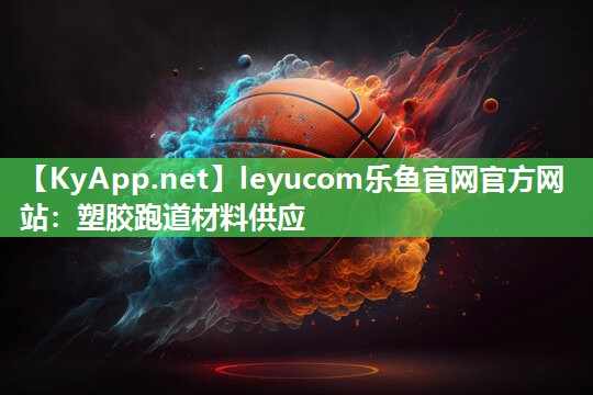 leyucom乐鱼官网官方网站：塑胶跑道材料供应