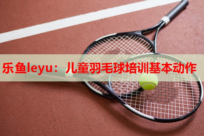 乐鱼leyu：儿童羽毛球培训基本动作