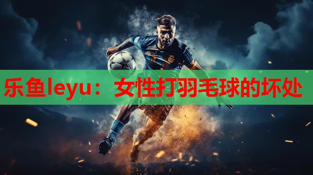 乐鱼leyu：女性打羽毛球的坏处