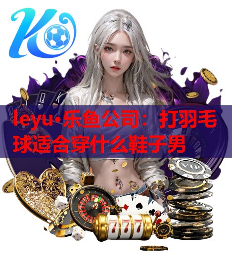 leyu·乐鱼公司：打羽毛球适合穿什么鞋子男