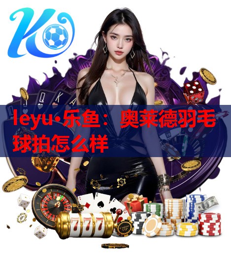 leyu·乐鱼：奥莱德羽毛球拍怎么样