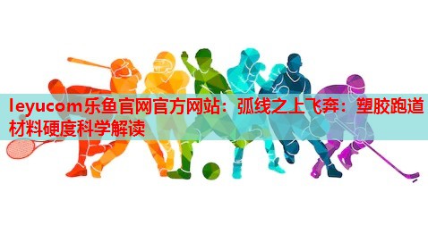弧线之上飞奔:塑胶跑道材料硬度科学解读 弧线之上飞奔:塑胶跑道材料硬度科学解读